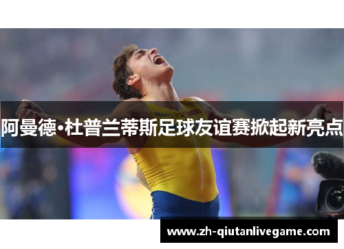 阿曼德·杜普兰蒂斯足球友谊赛掀起新亮点 阿曼德·杜普兰蒂斯足球友谊赛掀起新亮点