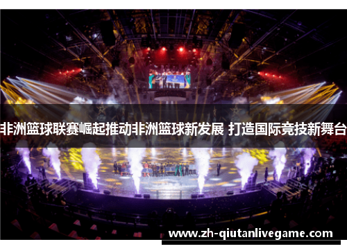 非洲篮球联赛崛起推动非洲篮球新发展 打造国际竞技新舞台